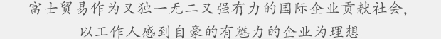 富士贸易作为又独一无二又强有力的国际企业贡献社会，以工作人感到自豪的有魅力的企业为理想